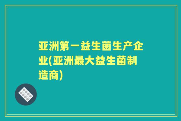 亚洲第一益生菌生产企业(亚洲大益生菌制造商)