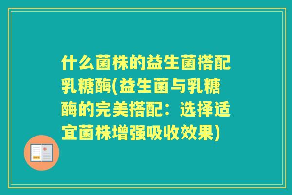 什么菌株的益生菌搭配乳糖酶(益生菌与乳糖酶的完美搭配：选择适宜菌株增强吸收效果)