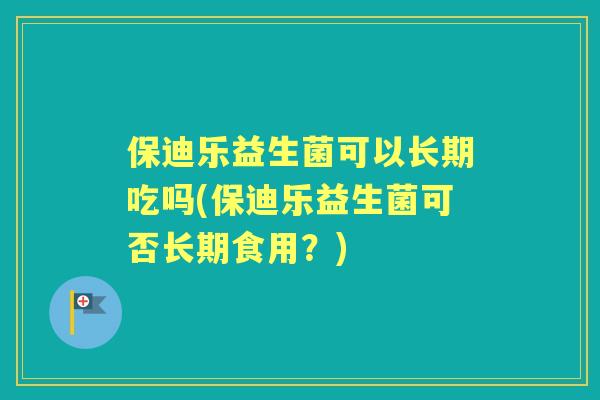保迪乐益生菌可以长期吃吗(保迪乐益生菌可否长期食用？)