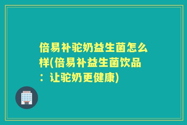 倍易补驼奶益生菌怎么样(倍易补益生菌饮品：让驼奶更健康)