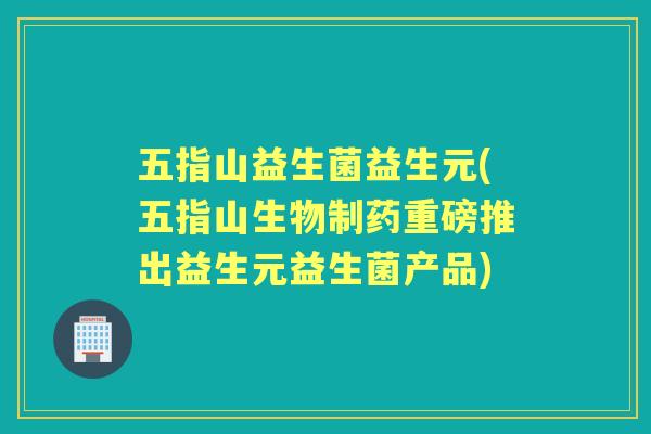 五指山益生菌益生元(五指山生物制药重磅推出益生元益生菌产品) 五指山益生菌益生元(五指山生物制药重磅推出益生元益生菌产品)