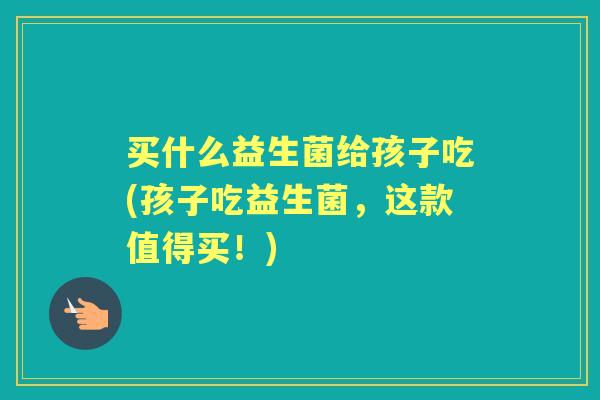 买什么益生菌给孩子吃(孩子吃益生菌,这款值得买!) 买什么益生菌给孩子吃(孩子吃益生菌,这款值得买!)