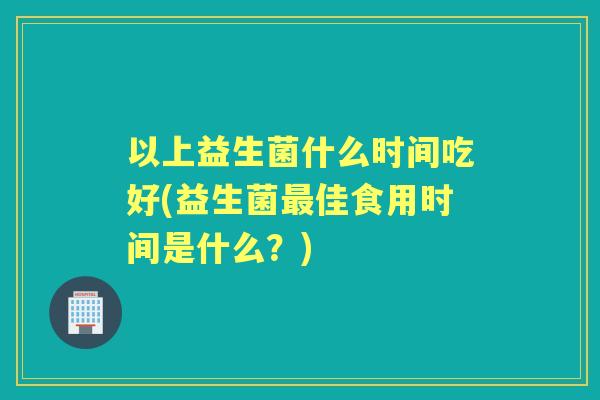 以上益生菌什么时间吃好(益生菌佳食用时间是什么？)