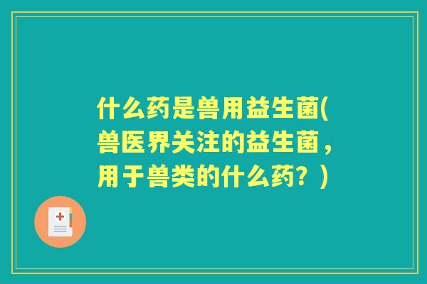 什么药是兽用益生菌(兽医界关注的益生菌，用于兽类的什么药？)