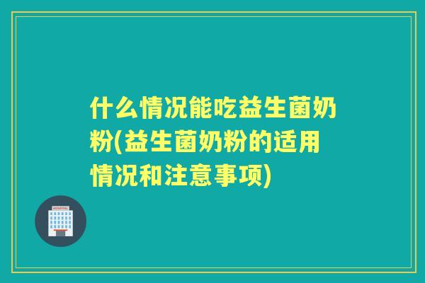 什么情况能吃益生菌奶粉(益生菌奶粉的适用情况和注意事项)