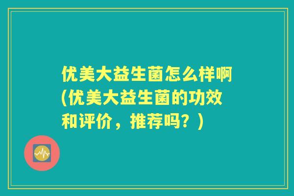 优美大益生菌怎么样啊(优美大益生菌的功效和评价，推荐吗？)