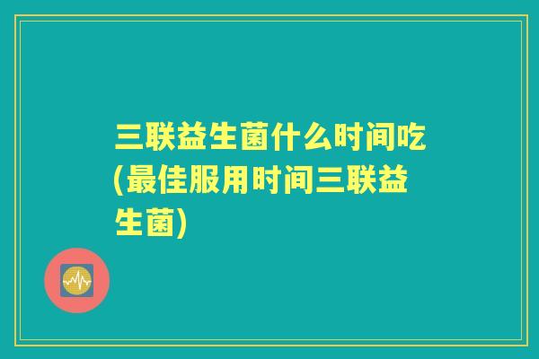 三联益生菌什么时间吃(佳服用时间三联益生菌)