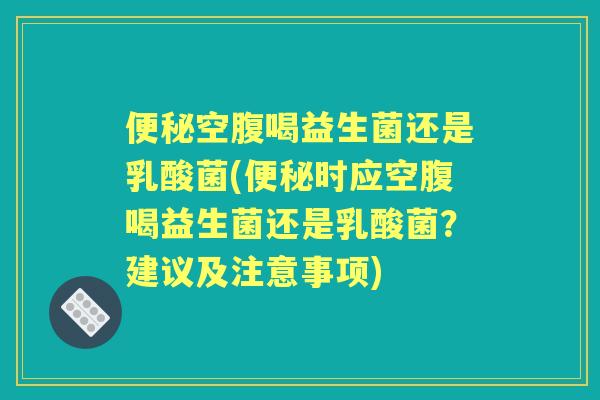 空腹喝益生菌还是乳酸菌(时应空腹喝益生菌还是乳酸菌？建议及注意事项)