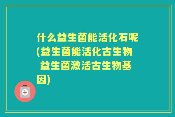 什么益生菌能活化石呢(益生菌能活化古生物 益生菌激活古生物基因)