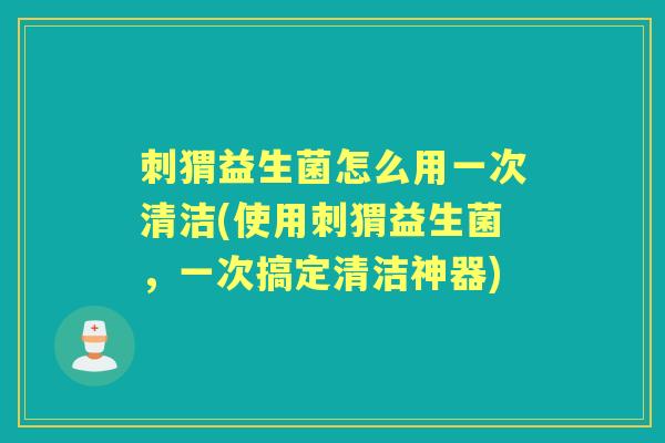 刺猬益生菌怎么用一次清洁(使用刺猬益生菌，一次搞定清洁神器)