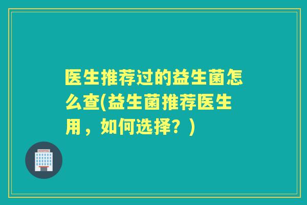 医生推荐过的益生菌怎么查(益生菌推荐医生用，如何选择？)