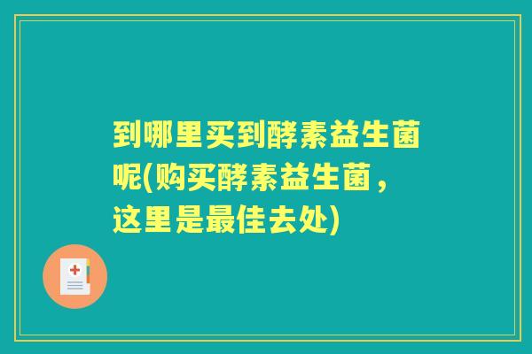 到哪里买到酵素益生菌呢(购买酵素益生菌，这里是佳去处)