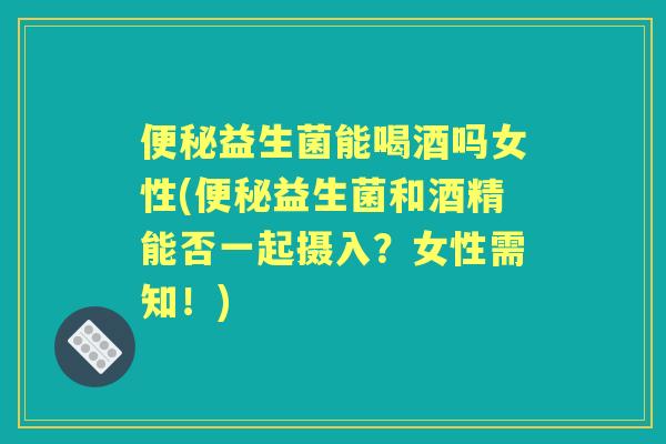 益生菌能喝酒吗女性(益生菌和酒精能否一起摄入？女性需知！)