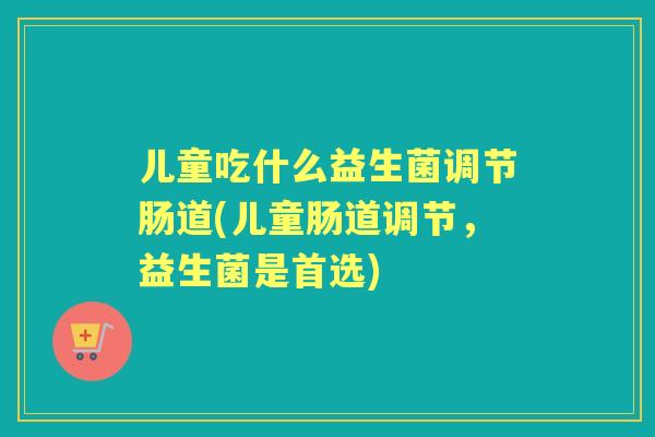 儿童吃什么益生菌调节肠道(儿童肠道调节，益生菌是首选)