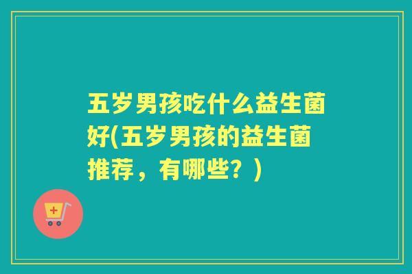五岁男孩吃什么益生菌好(五岁男孩的益生菌推荐,有哪些?) 五岁男孩吃什么益生菌好(五岁男孩的益生菌推荐,有哪些?)