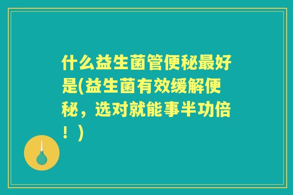 什么益生菌管好是(益生菌有效缓解，选对就能事半功倍！)