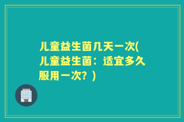 儿童益生菌几天一次(儿童益生菌：适宜多久服用一次？)