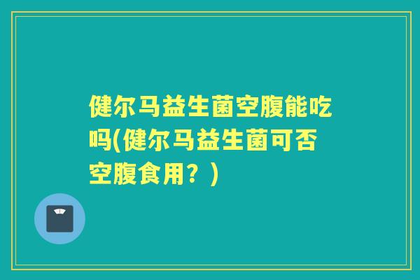 健尔马益生菌空腹能吃吗(健尔马益生菌可否空腹食用?) 健尔马益生菌空腹能吃吗(健尔马益生菌可否空腹食用?)
