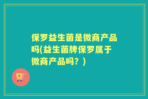 保罗益生菌是微商产品吗(益生菌牌保罗属于微商产品吗？)