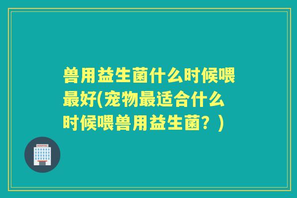 兽用益生菌什么时候喂好(宠物适合什么时候喂兽用益生菌?) 兽用益生菌什么时候喂好(宠物适合什么时候喂兽用益生菌?)