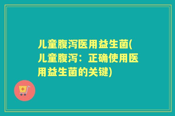 儿童医用益生菌(儿童：正确使用医用益生菌的关键)