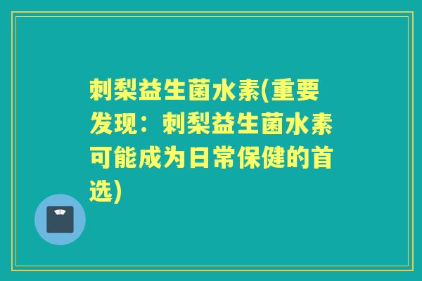 刺梨益生菌水素(重要发现：刺梨益生菌水素可能成为日常保健的首选)