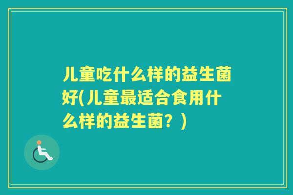 儿童吃什么样的益生菌好(儿童适合食用什么样的益生菌？)
