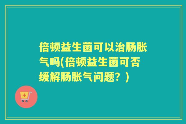 倍顿益生菌可以肠吗(倍顿益生菌可否缓解肠问题？)