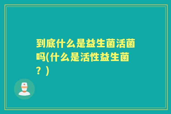 到底什么是益生菌活菌吗(什么是活性益生菌？)