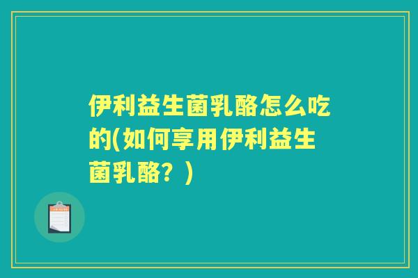 伊利益生菌乳酪怎么吃的(如何享用伊利益生菌乳酪？)