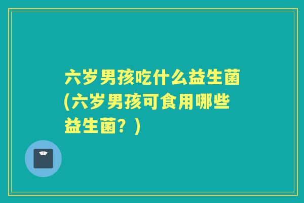 六岁男孩吃什么益生菌(六岁男孩可食用哪些益生菌？)
