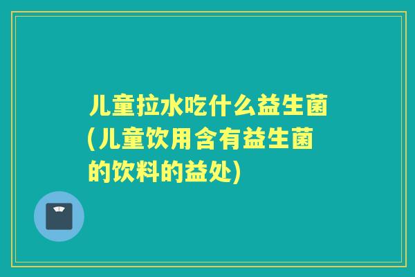 儿童拉水吃什么益生菌(儿童饮用含有益生菌的饮料的益处)