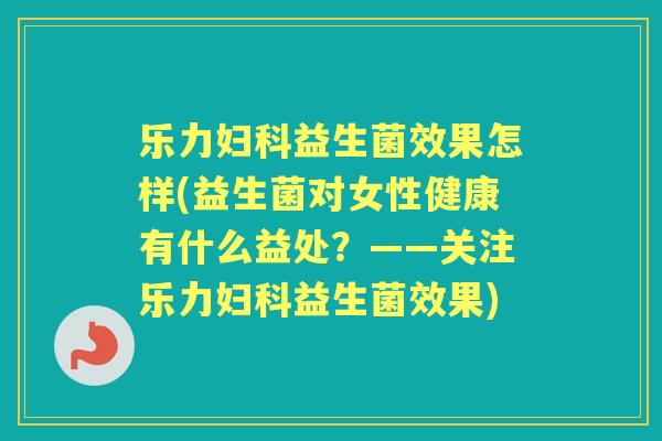 乐力益生菌效果怎样(益生菌对女性健康有什么益处？——关注乐力益生菌效果)