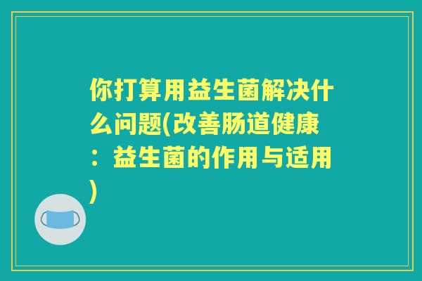 你打算用益生菌解决什么问题(改善肠道健康：益生菌的作用与适用)
