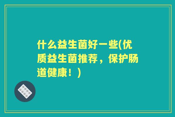 什么益生菌好一些(优质益生菌推荐,保护肠道健康!) 什么益生菌好一些(优质益生菌推荐,保护肠道健康!)