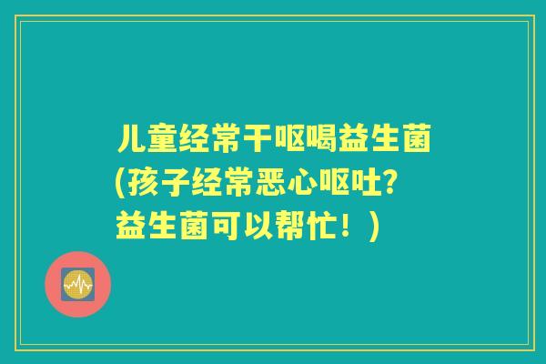 儿童经常干呕喝益生菌(孩子经常恶心?益生菌可以帮忙!) 儿童经常干呕喝益生菌(孩子经常恶心?益生菌可以帮忙!)