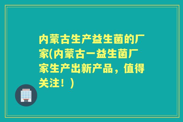 内蒙古生产益生菌的厂家(内蒙古一益生菌厂家生产出新产品，值得关注！)