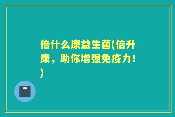 倍什么康益生菌(倍升康，助你增强力！)