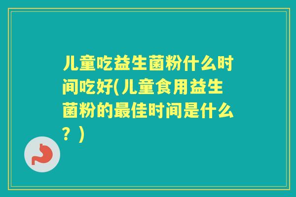 儿童吃益生菌粉什么时间吃好(儿童食用益生菌粉的佳时间是什么？)