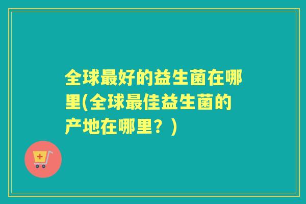 全球好的益生菌在哪里(全球佳益生菌的产地在哪里？)