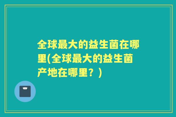 全球大的益生菌在哪里(全球大的益生菌产地在哪里？)