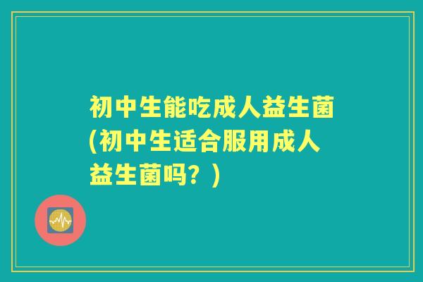 初中生能吃成人益生菌(初中生适合服用成人益生菌吗？)