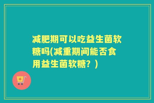 期可以吃益生菌软糖吗(减重期间能否食用益生菌软糖？)