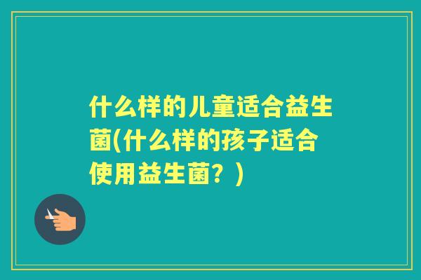 什么样的儿童适合益生菌(什么样的孩子适合使用益生菌?) 什么样的儿童适合益生菌(什么样的孩子适合使用益生菌?)