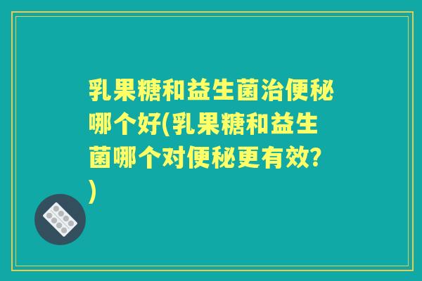 乳果糖和益生菌哪个好(乳果糖和益生菌哪个对更有效？)