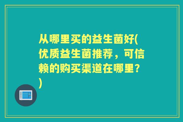 从哪里买的益生菌好(优质益生菌推荐,可信赖的购买渠道在哪里?) 从哪里买的益生菌好(优质益生菌推荐,可信赖的购买渠道在哪里?)