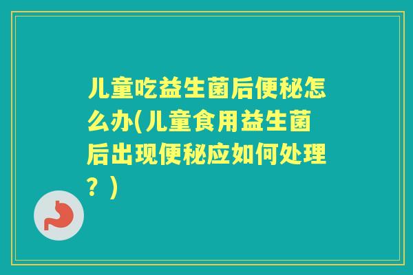 儿童吃益生菌后怎么办(儿童食用益生菌后出现应如何处理？)
