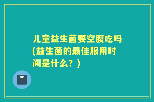 儿童益生菌要空腹吃吗(益生菌的佳服用时间是什么?) 儿童益生菌要空腹吃吗(益生菌的佳服用时间是什么?)