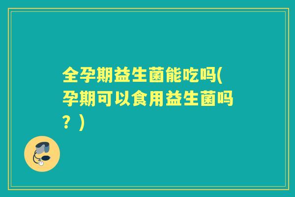 全孕期益生菌能吃吗(孕期可以食用益生菌吗?) 全孕期益生菌能吃吗(孕期可以食用益生菌吗?)