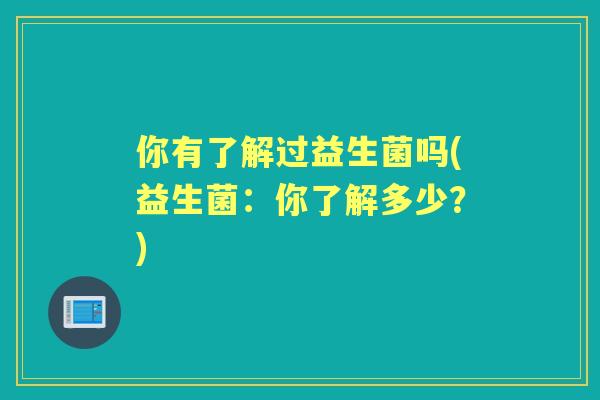 你有了解过益生菌吗(益生菌:你了解多少?) 你有了解过益生菌吗(益生菌:你了解多少?)